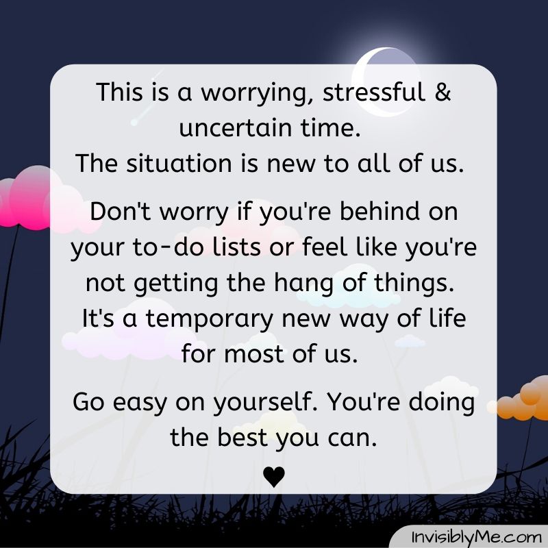 "This is a worrying, stressful and uncertain time. The situation is new to all of us. Don't worry if you're behind on your to-do lists or feel like you're not getting the hand of things. It's a temporary way of life for most of us. Go easy on yourself. You're doing the best you can". This quote is against a dark background with multicoloured clouds. The InvisiblyMe title is at the bottom.